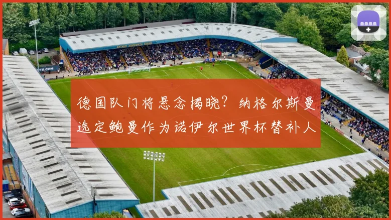 德国队门将悬念揭晓？纳格尔斯曼选定鲍曼作为诺伊尔世界杯替补人选