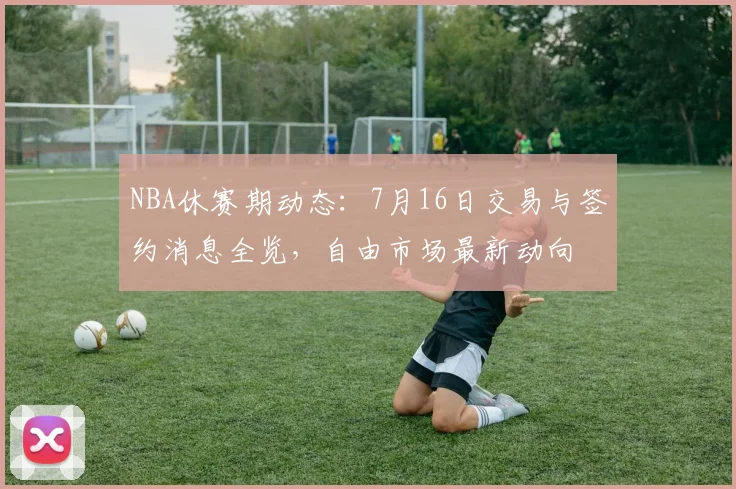 NBA休赛期动态：7月16日交易与签约消息全览，自由市场最新动向