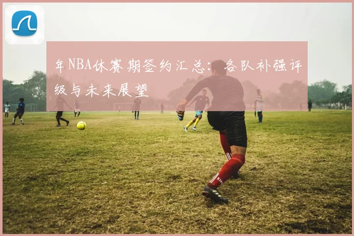 年NBA休赛期签约汇总：各队补强评级与未来展望