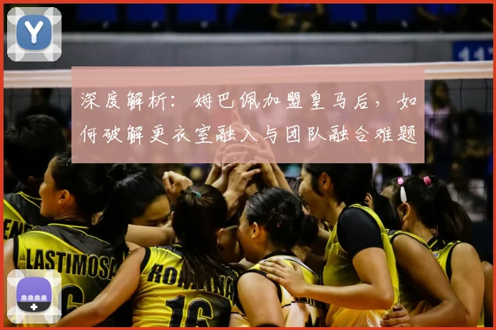 深度解析:姆巴佩加盟皇马后,如何破解更衣室融入与团队融合难题?