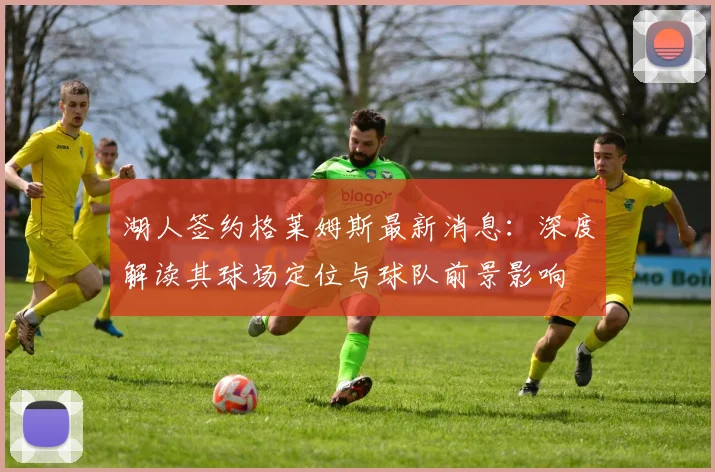 湖人签约格莱姆斯最新消息：深度解读其球场定位与球队前景影响