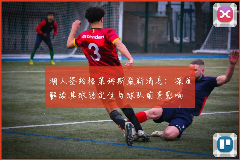 湖人签约格莱姆斯最新消息：深度解读其球场定位与球队前景影响