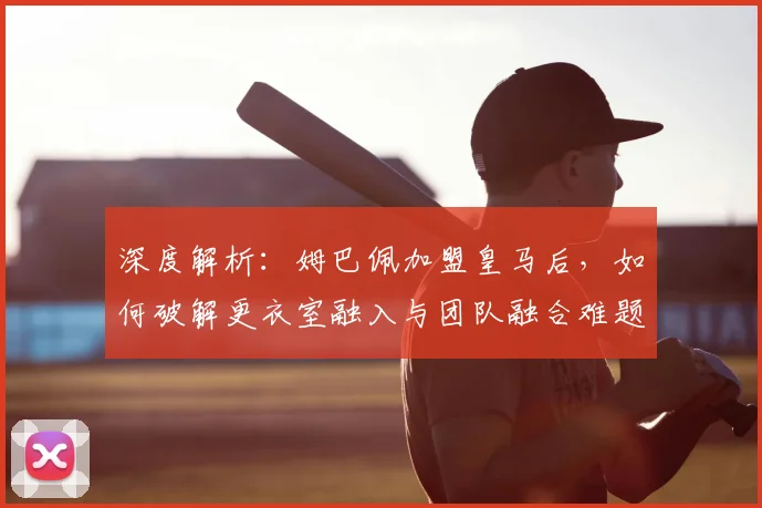 深度解析：姆巴佩加盟皇马后，如何破解更衣室融入与团队融合难题？
